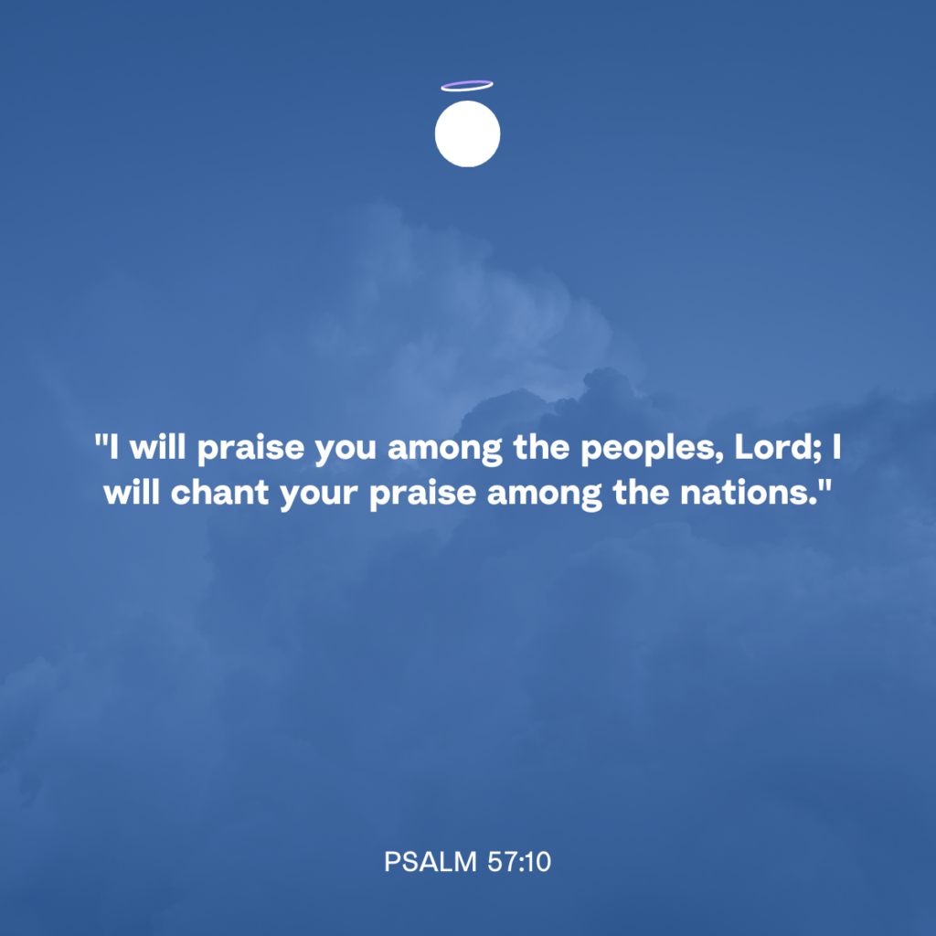 "I will praise you among the peoples, Lord; I will chant your praise among the nations." - Psalm 57:10