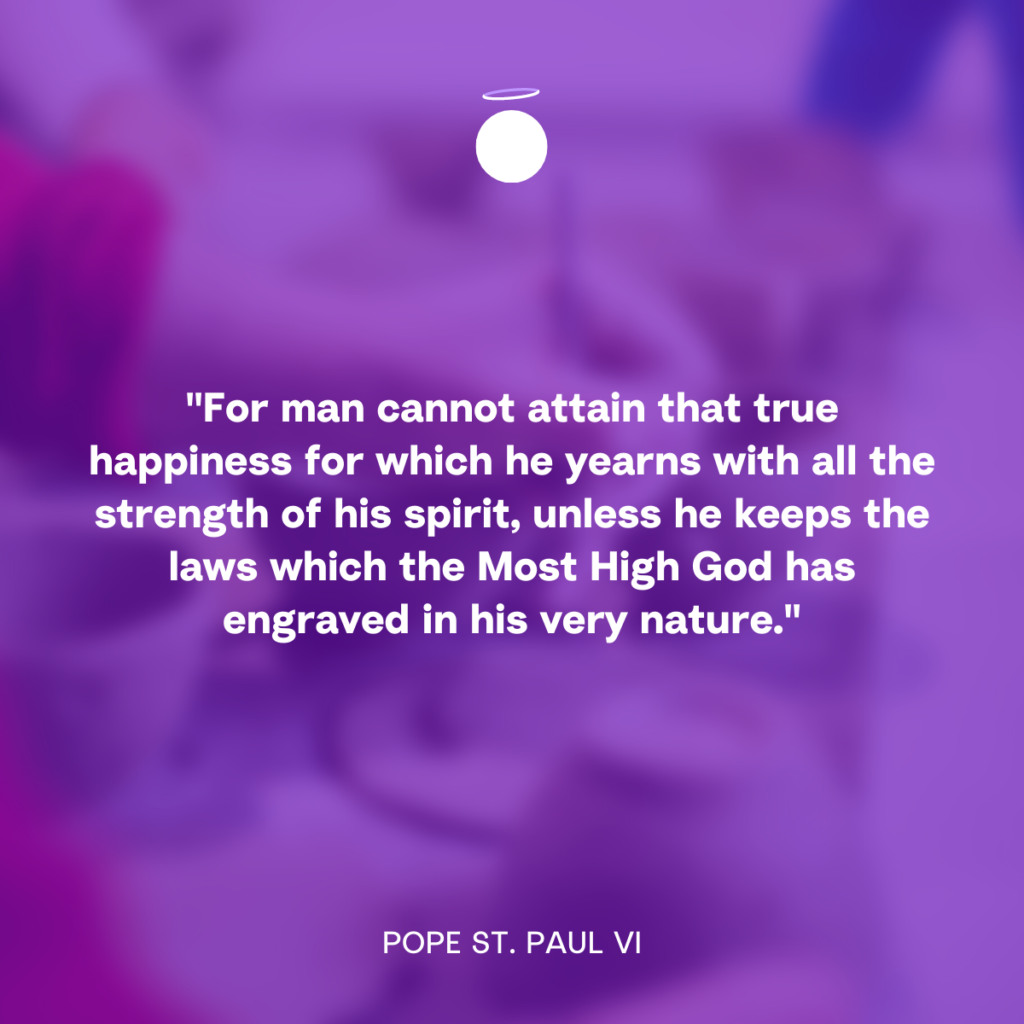 "For man cannot attain that true happiness for which he yearns with all the strength of his spirit, unless he keeps the laws which the Most High God has engraved in his very nature." - Pope St. Paul VI