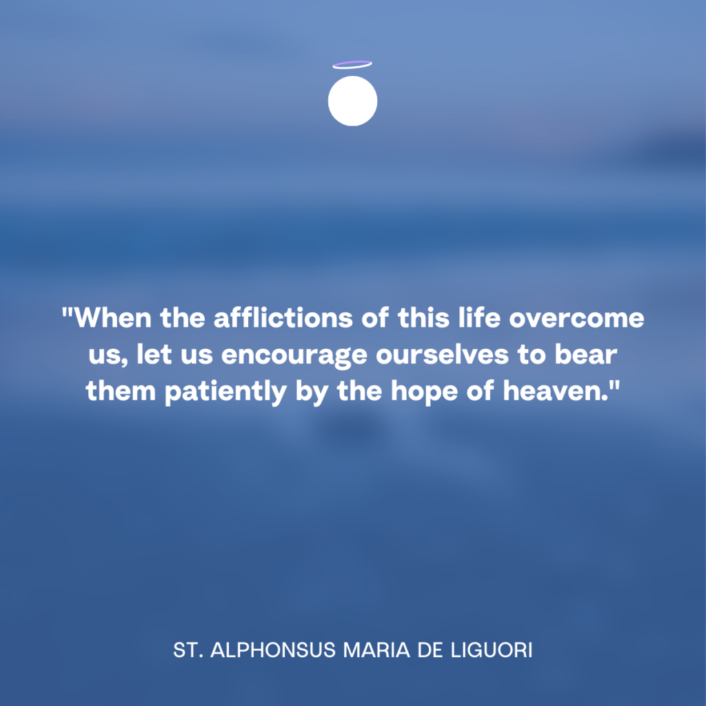 "When the afflictions of this life overcome us, let us encourage ourselves to bear them patiently by the hope of heaven." - St. Alphonsus Maria de Liguori