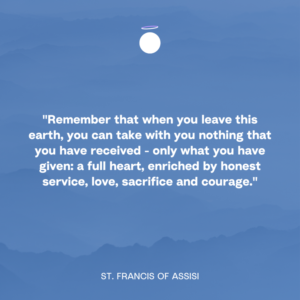 "Remember that when you leave this earth, you can take with you nothing that you have received - only what you have given: a full heart, enriched by honest service, love, sacrifice and courage." - St. Francis of Assisi