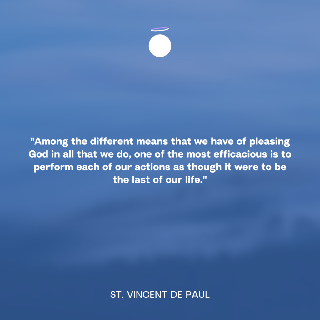 "Among the different means that we have of pleasing God in all that we do, one of the most efficacious is to perform each of our actions as though it were to be the last of our life." - St. Vincent de Paul