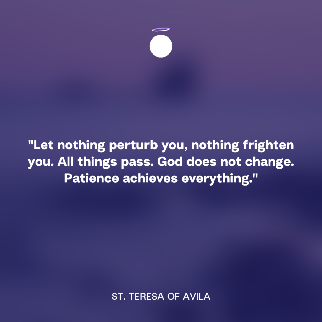 "Let nothing perturb you, nothing frighten you. All things pass. God does not change. Patience achieves everything." - St. Teresa of Avila