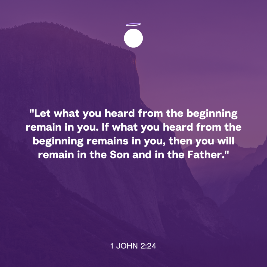 "Let what you heard from the beginning remain in you. If what you heard from the beginning remains in you, then you will remain in the Son and in the Father." - 1 John 2:24