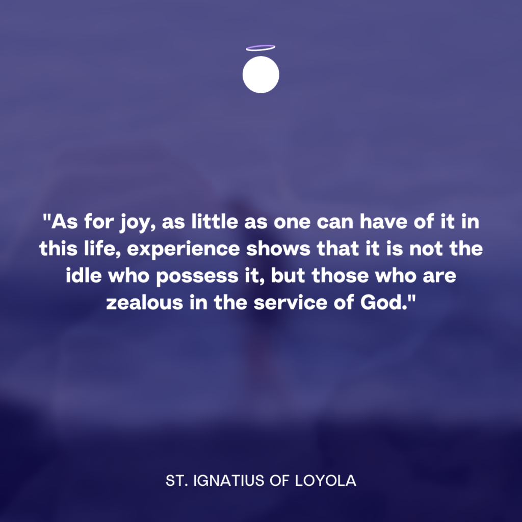 "As for joy, as little as one can have of it in this life, experience shows that it is not the idle who possess it, but those who are zealous in the service of God." - St. Ignatius of Loyola
