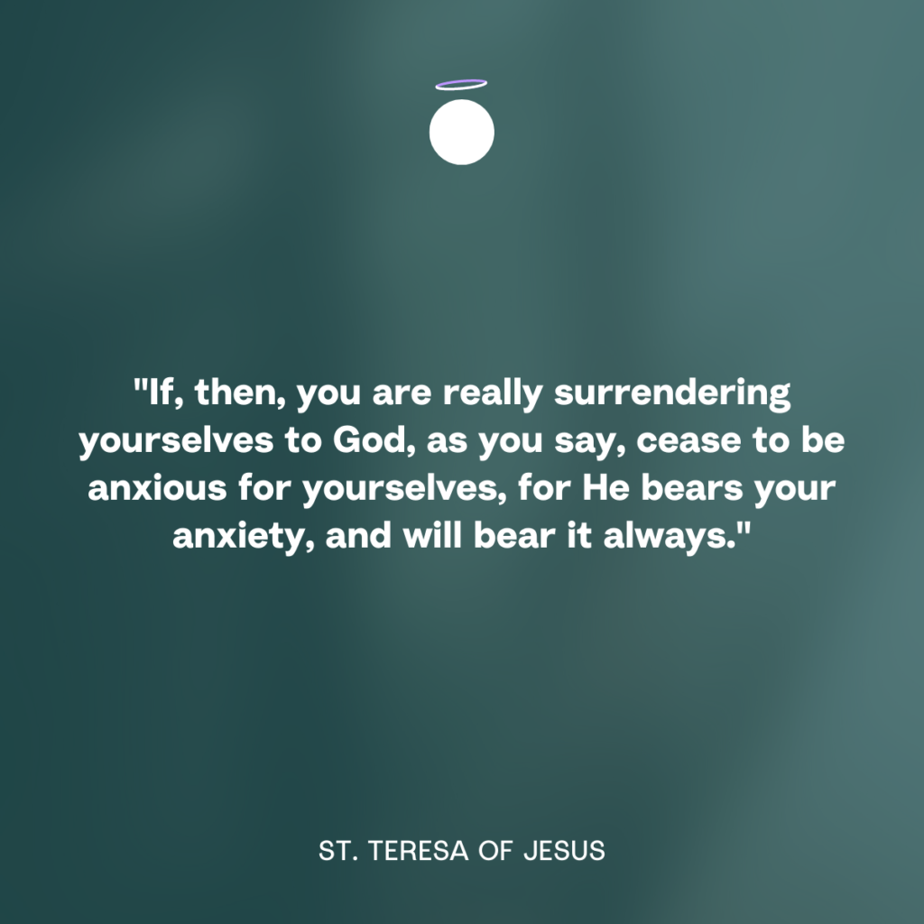 "If, then, you are really surrendering yourselves to God, as you say, cease to be anxious for yourselves, for He bears your anxiety, and will bear it always." - St. Teresa of Jesus