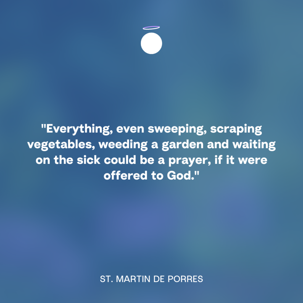 "Everything, even sweeping, scraping vegetables, weeding a garden and waiting on the sick could be a prayer, if it were offered to God." - St. Martin de Porres