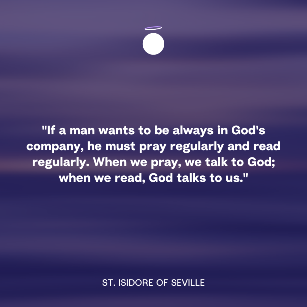 "If a man wants to be always in God's company, he must pray regularly and read regularly. When we pray, we talk to God; when we read, God talks to us." - St. Isidore of Seville