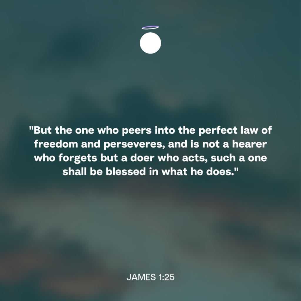 "But the one who peers into the perfect law of freedom and perseveres, and is not a hearer who forgets but a doer who acts, such a one shall be blessed in what he does." - James 1:25