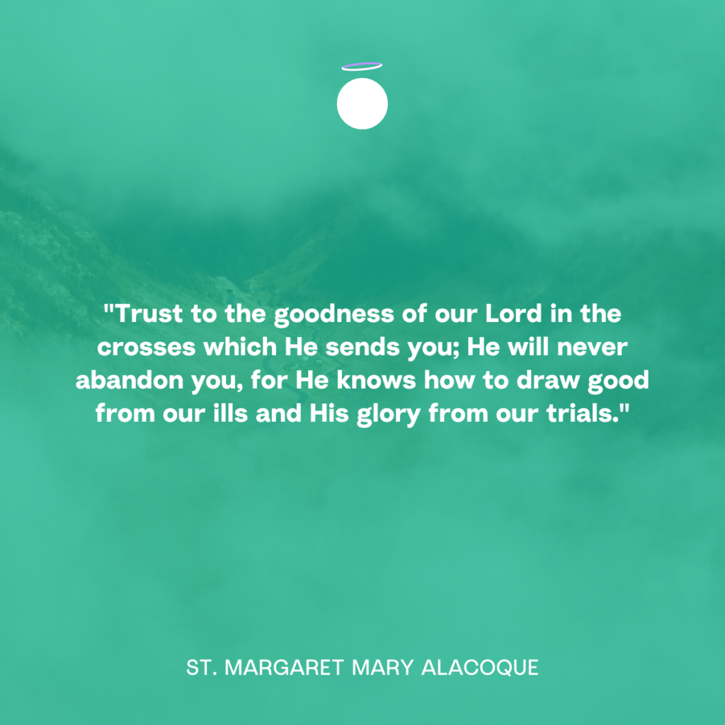 "Trust to the goodness of our Lord in the crosses which He sends you; He will never abandon you, for He knows how to draw good from our ills and His glory from our trials." - St. Margaret Mary Alacoque