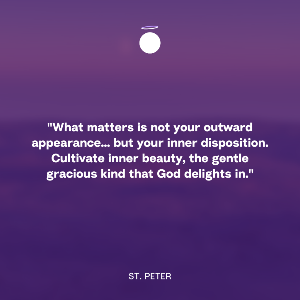"What matters is not your outward appearance... but your inner disposition. Cultivate inner beauty, the gentle gracious kind that God delights in." - St. Peter
