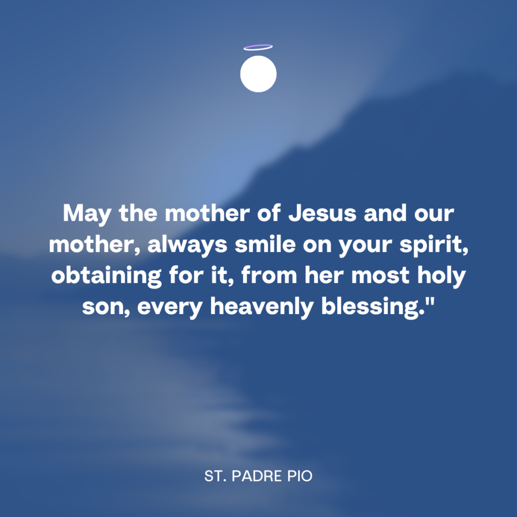 May the mother of Jesus and our mother, always smile on your spirit, obtaining for it, from her most holy son, every heavenly blessing." - St. Padre Pio