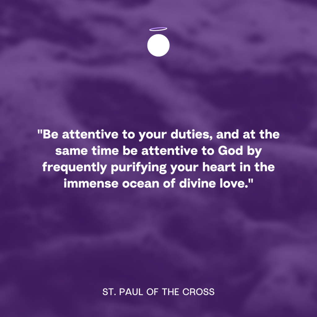 "Be attentive to your duties, and at the same time be attentive to God by frequently purifying your heart in the immense ocean of divine love." - St. Paul of the Cross