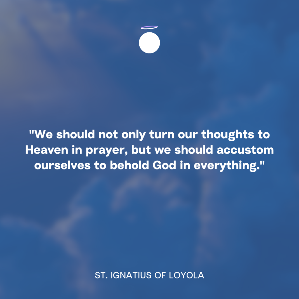 "We should not only turn our thoughts to Heaven in prayer, but we should accustom ourselves to behold God in everything." - St. Ignatius of Loyola
