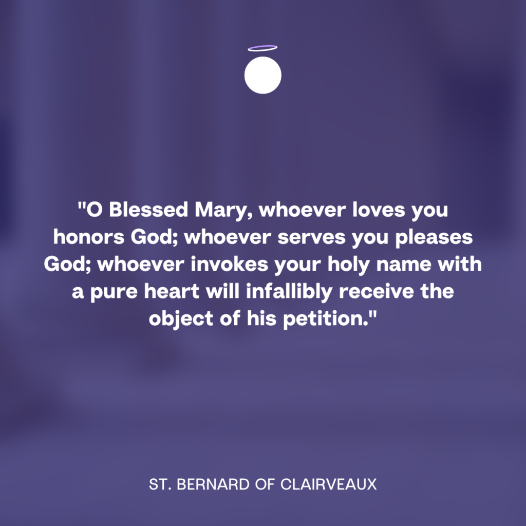 "O Blessed Mary, whoever loves you honors God; whoever serves you pleases God; whoever invokes your holy name with a pure heart will infallibly receive the object of his petition." - St. Bernard of Clairveaux