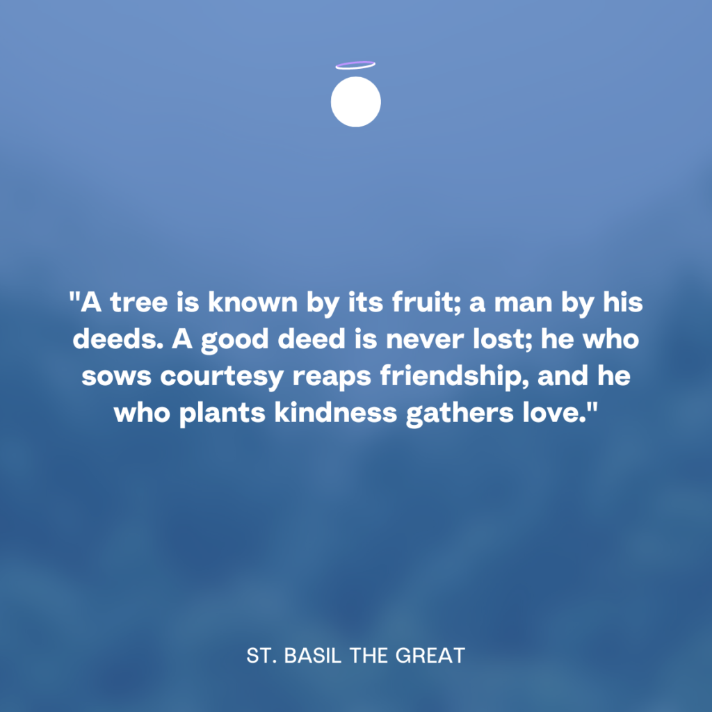 "A tree is known by its fruit; a man by his deeds. A good deed is never lost; he who sows courtesy reaps friendship, and he who plants kindness gathers love." - St. Basil the Great
