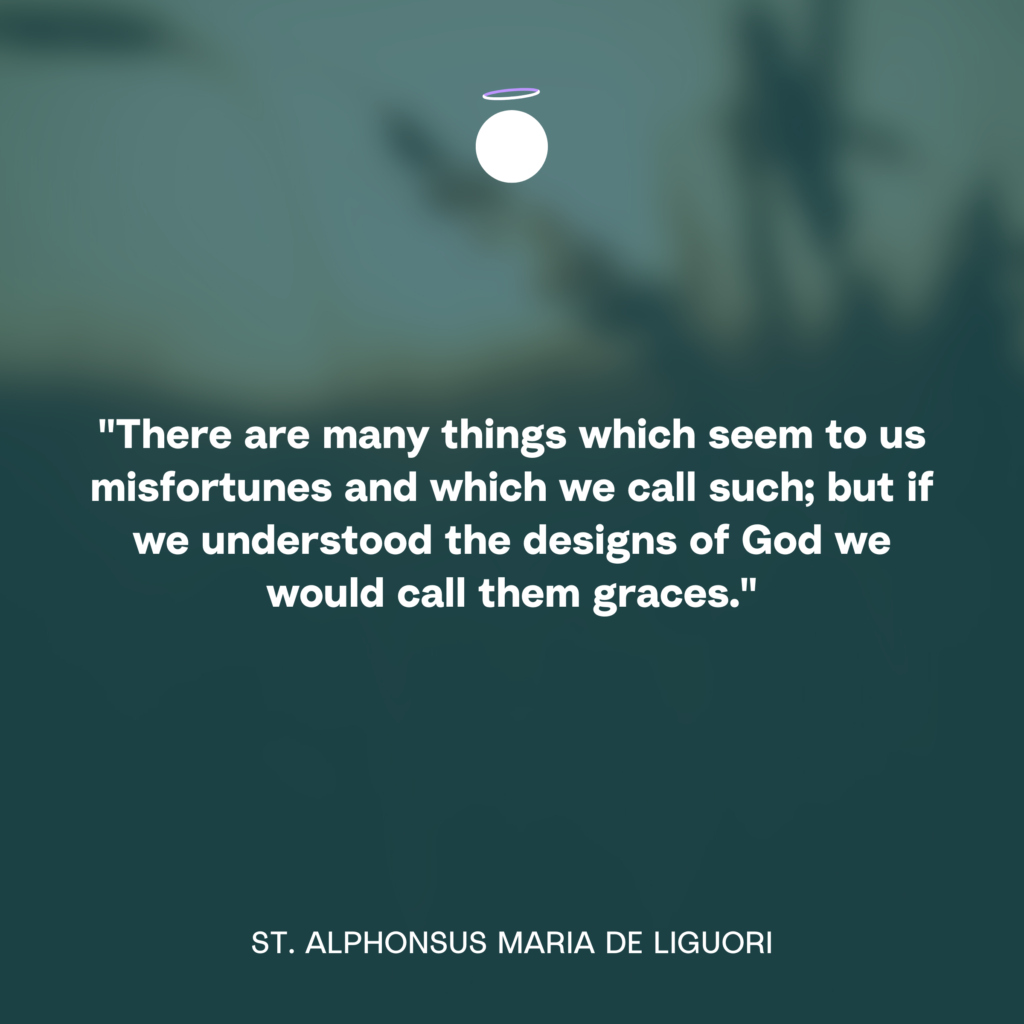 "There are many things which seem to us misfortunes and which we call such; but if we understood the designs of God we would call them graces." - St. Alphonsus Maria de Liguori