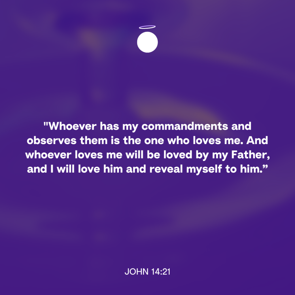 "Whoever has my commandments and observes them is the one who loves me. And whoever loves me will be loved by my Father, and I will love him and reveal myself to him.” - John 14:21