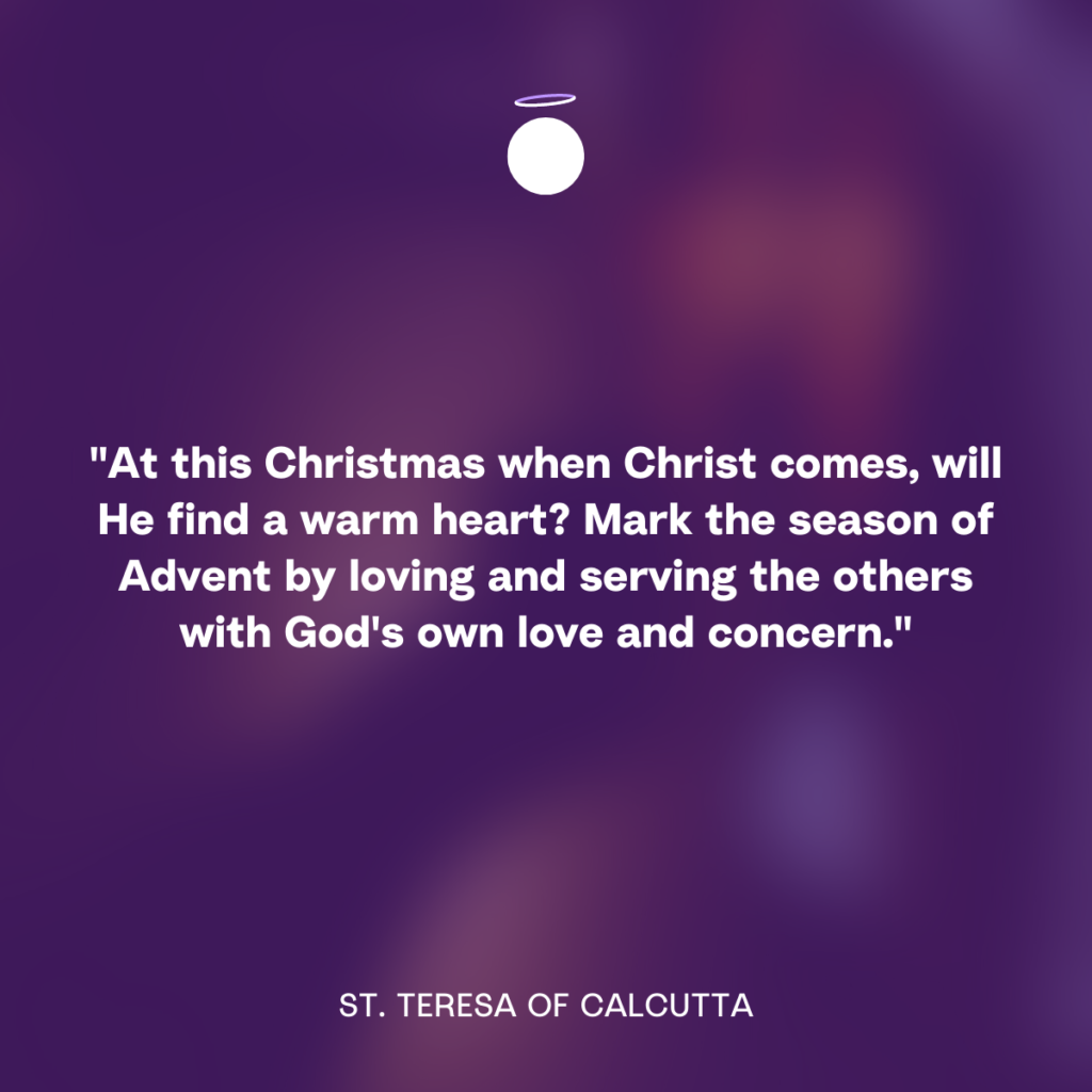 "At this Christmas when Christ comes, will He find a warm heart? Mark the season of Advent by loving and serving the others with God's own love and concern." - St. Teresa of Calcutta