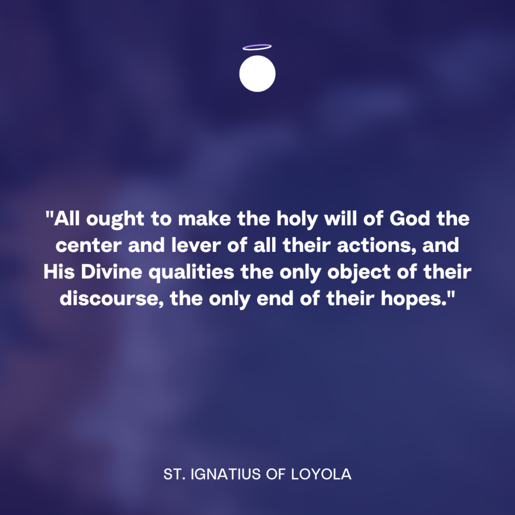 "All ought to make the holy will of God the center and lever of all their actions, and His Divine qualities the only object of their discourse, the only end of their hopes." - St. Ignatius of Loyola