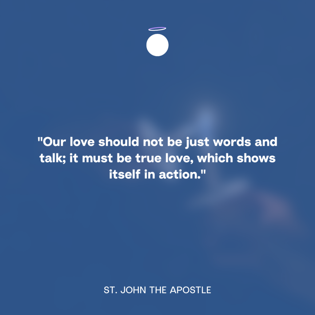 "Our love should not be just words and talk; it must be true love, which shows itself in action." - St. John the Apostle