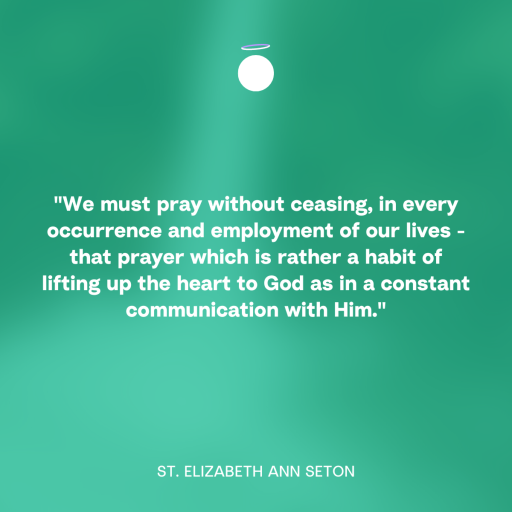 "We must pray without ceasing, in every occurrence and employment of our lives - that prayer which is rather a habit of lifting up the heart to God as in a constant communication with Him." - St. Elizabeth Ann Seton