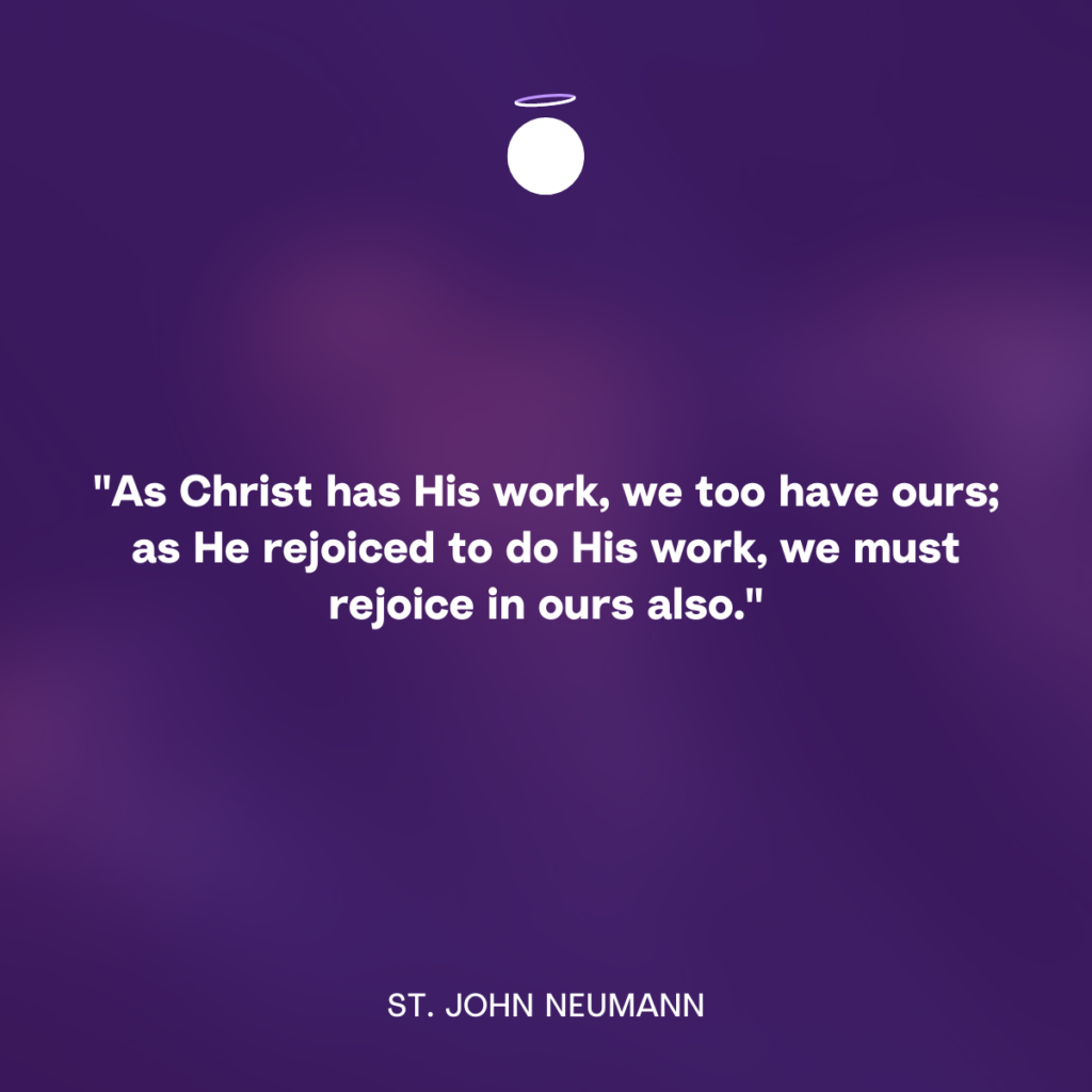 "As Christ has His work, we too have ours; as He rejoiced to do His work, we must rejoice in ours also." - St. John Neumann