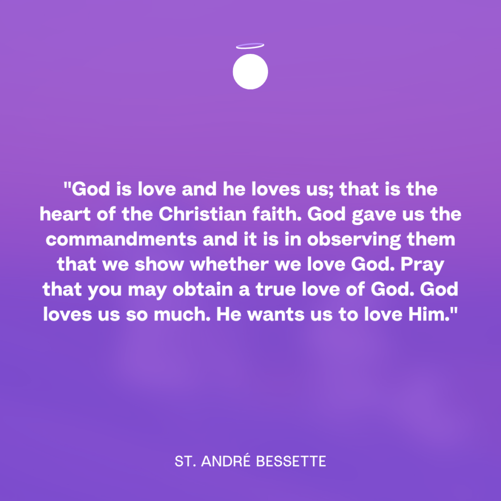 “God is love and he loves us; that is the heart of the Christian faith. God gave us the commandments and it is in observing them that we show whether we love God. Pray that you may obtain a true love of God. God loves us so much. He wants us to love Him.” - St. André Bessette