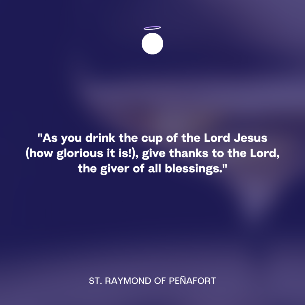 "As you drink the cup of the Lord Jesus (how glorious it is!), give thanks to the Lord, the giver of all blessings.” - St. Raymond of Peñafort