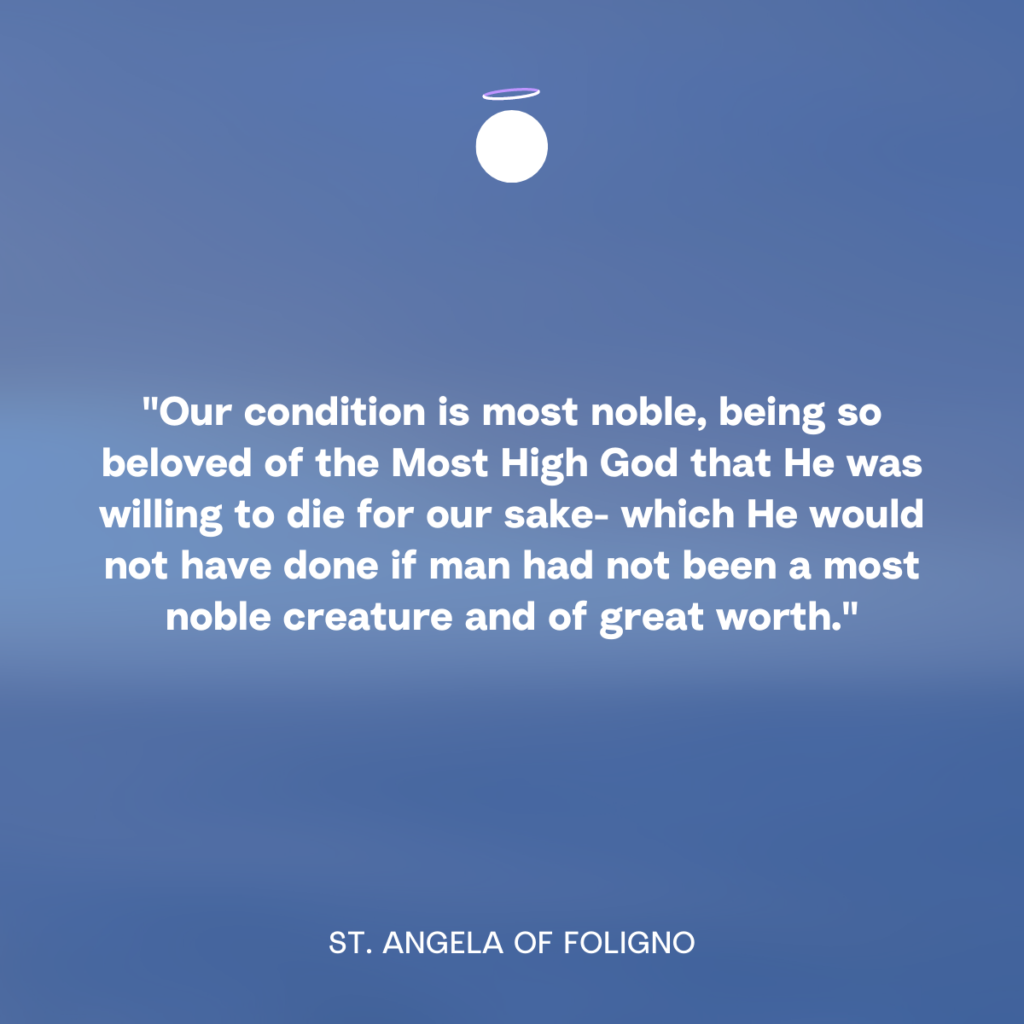 "Our condition is most noble, being so beloved of the Most High God that He was willing to die for our sake- which He would not have done if man had not been a most noble creature and of great worth." - St. Angela of Foligno