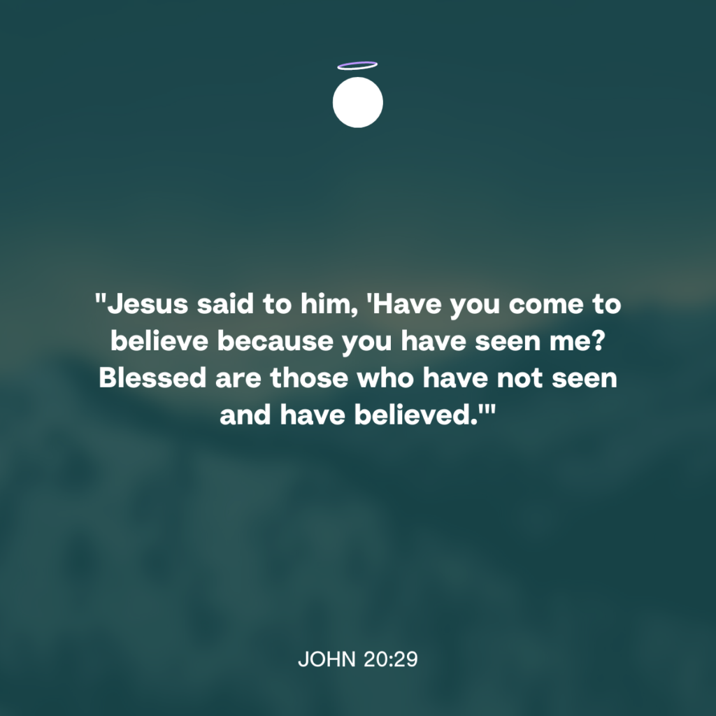 "Jesus said to him, 'Have you come to believe because you have seen me? Blessed are those who have not seen and have believed.'" - John 20:29