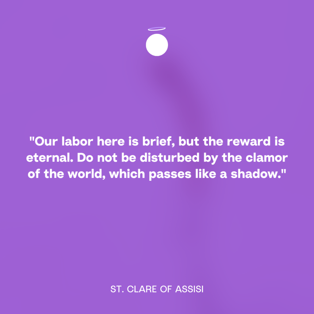 "Our labor here is brief, but the reward is eternal. Do not be disturbed by the clamor of the world, which passes like a shadow." - St. Clare of Assisi