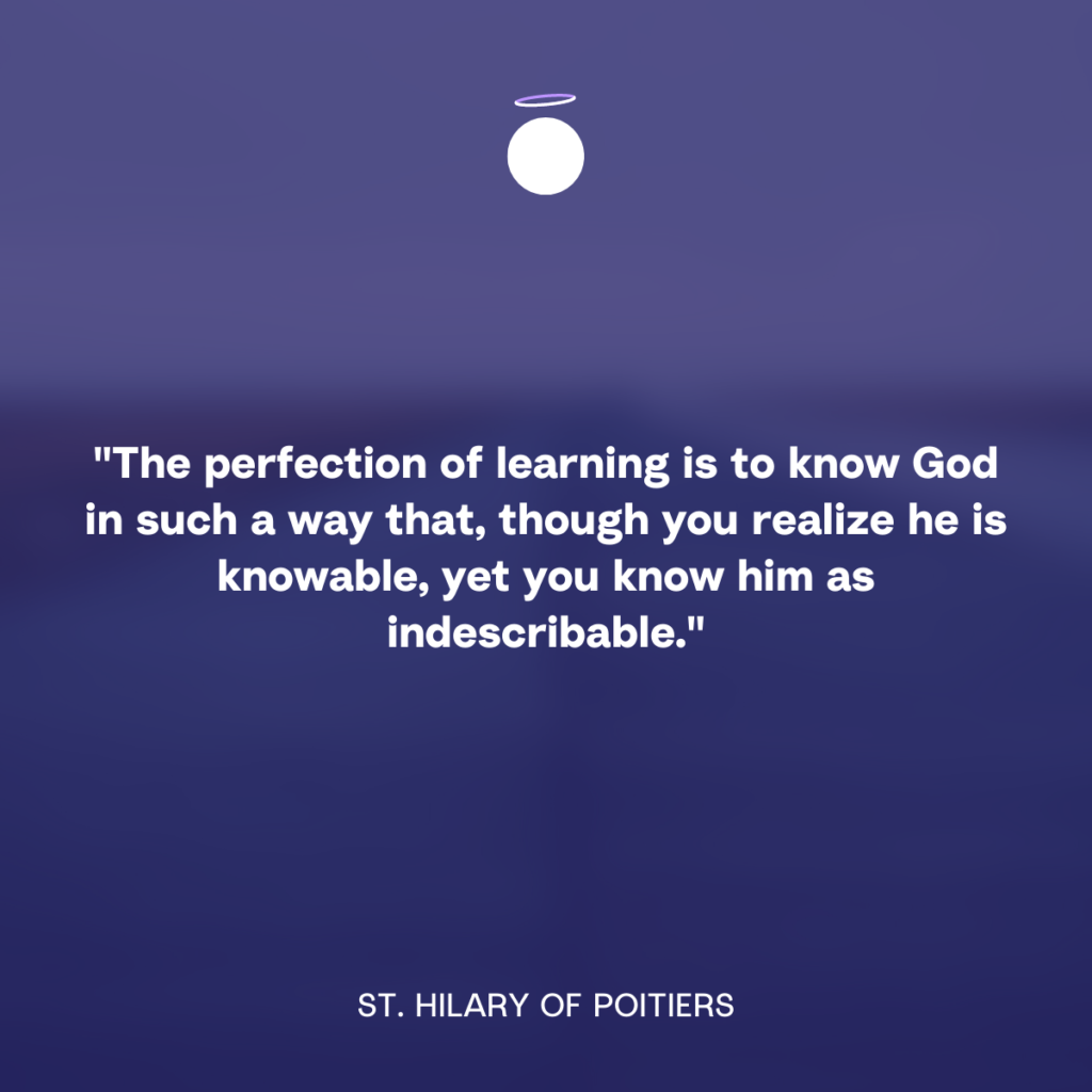 "The perfection of learning is to know God in such a way that, though you realize he is knowable, yet you know him as indescribable." - St. Hilary of Poitiers