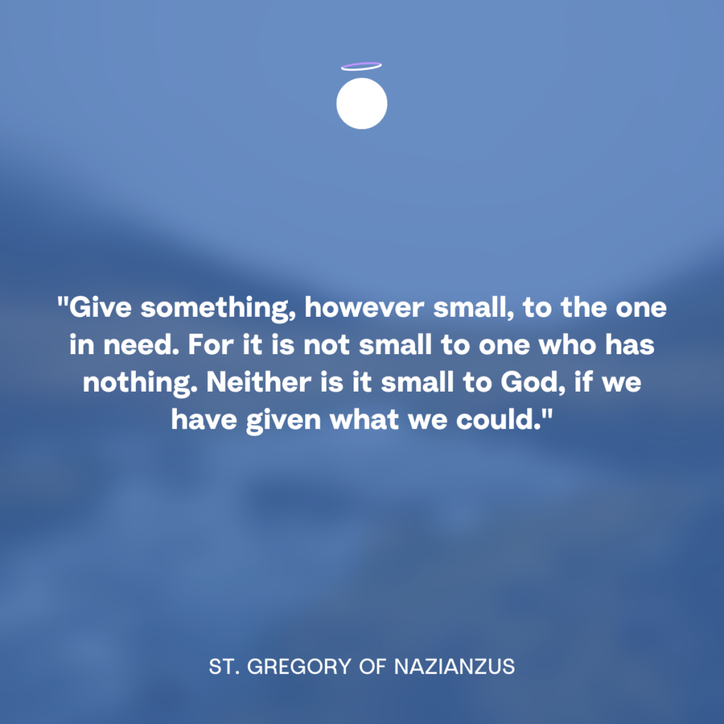 "Give something, however small, to the one in need. For it is not small to one who has nothing. Neither is it small to God, if we have given what we could." - St. Gregory of Nazianzus