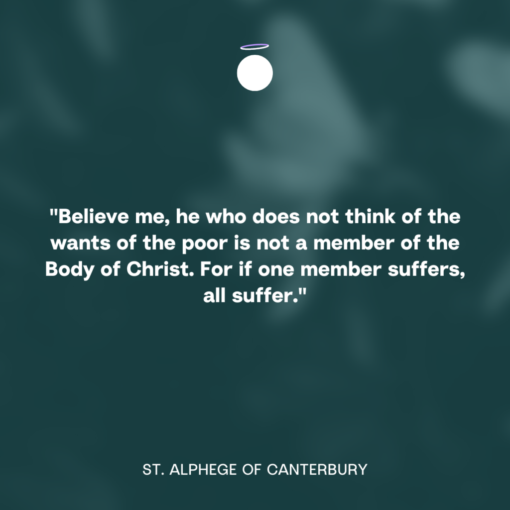 "Believe me, he who does not think of the wants of the poor is not a member of the Body of Christ. For if one member suffers, all suffer." - St. Alphege of Canterbury