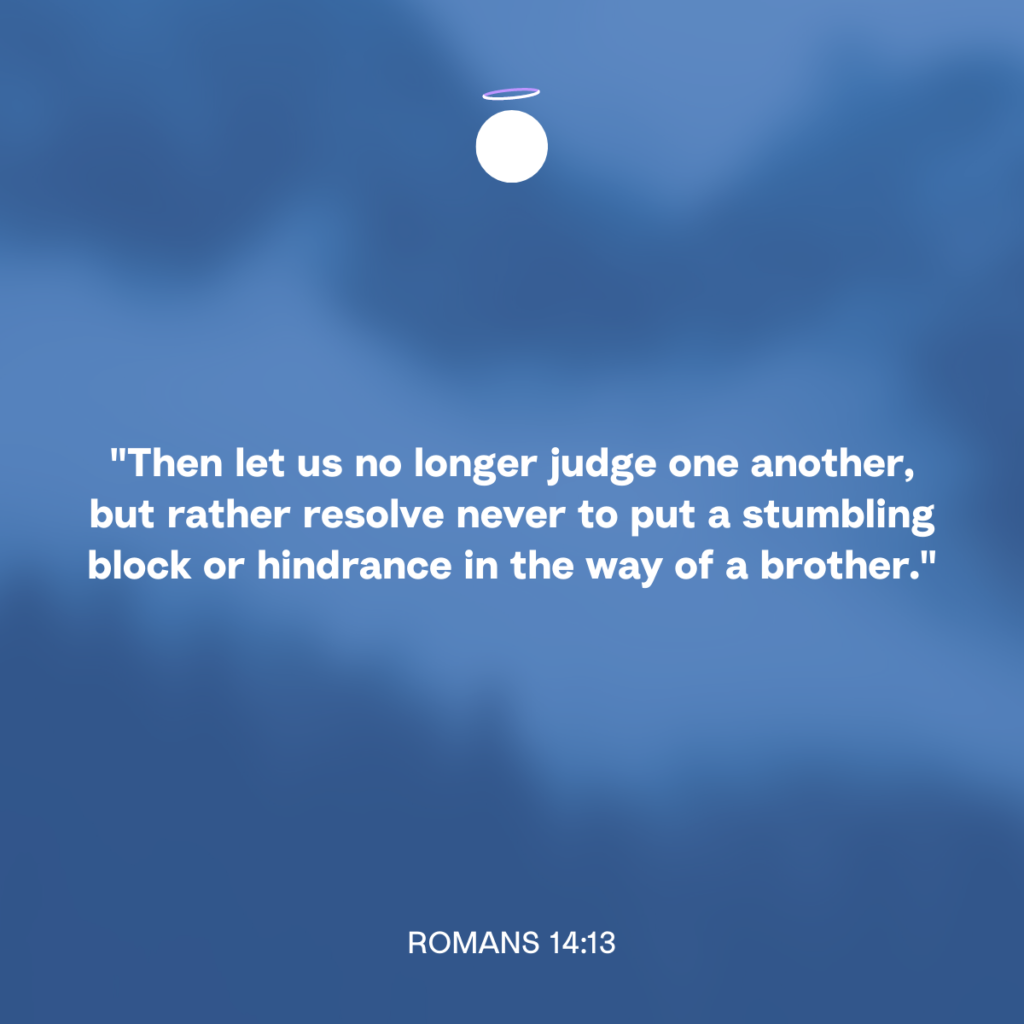 "Then let us no longer judge one another, but rather resolve never to put a stumbling block or hindrance in the way of a brother." - Romans 14:13
