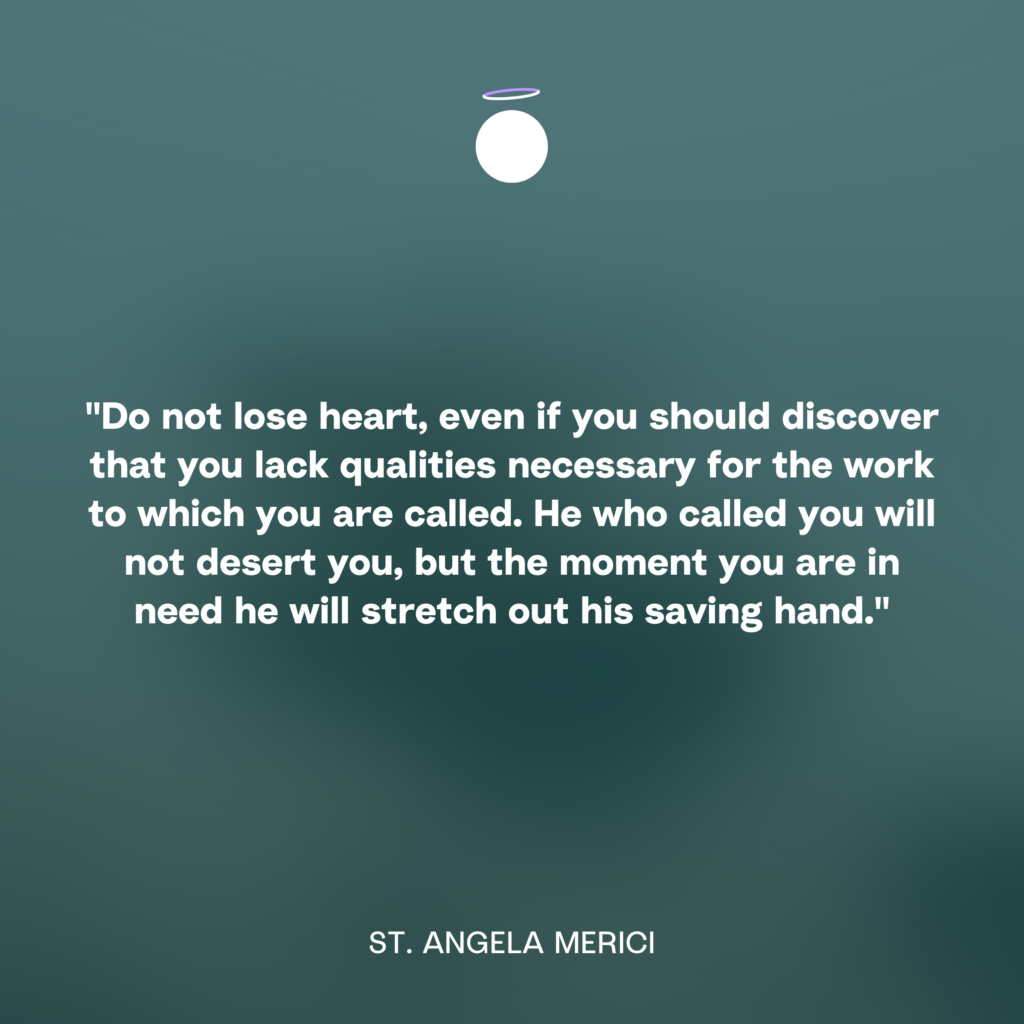 "Do not lose heart, even if you should discover that you lack qualities necessary for the work to which you are called. He who called you will not desert you, but the moment you are in need he will stretch out his saving hand." - St. Angela Merici