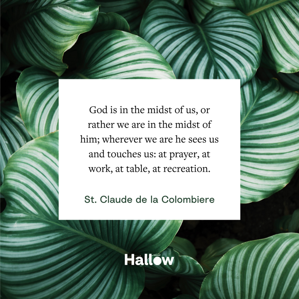 "God is in the midst of us, or rather we are in the midst of him; wherever we are he sees us and touches us: at prayer, at work, at table, at recreation." - St. Claude de la Colombiere