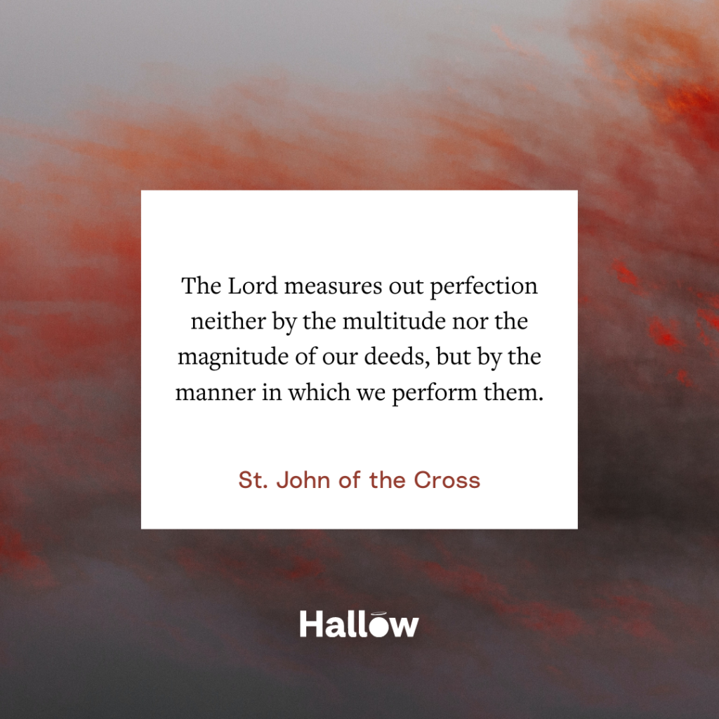 "The Lord measures out perfection neither by the multitude nor the magnitude of our deeds, but by the manner in which we perform them." - St. John of the Cross