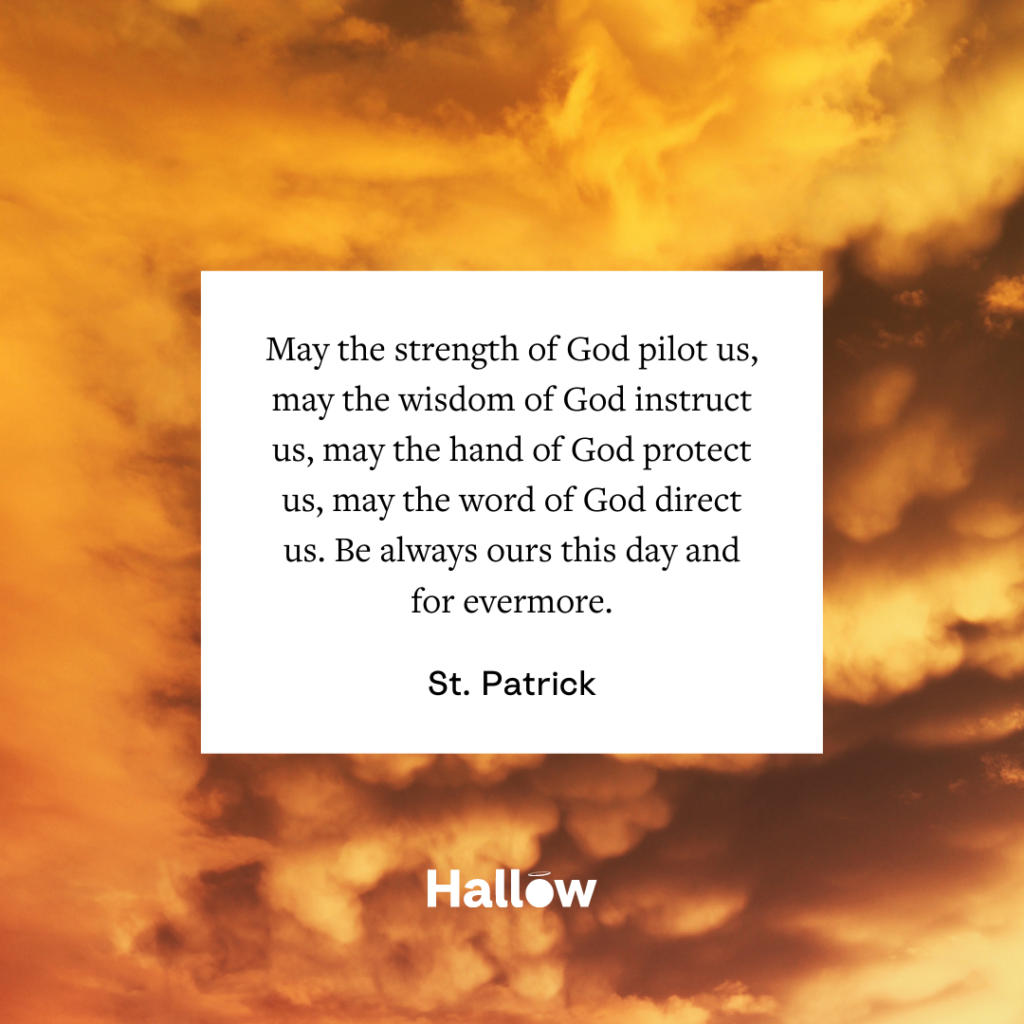 "May the strength of God pilot us, may the wisdom of God instruct us, may the hand of God protect us, may the word of God direct us. Be always ours this day and for evermore." - St. Patrick