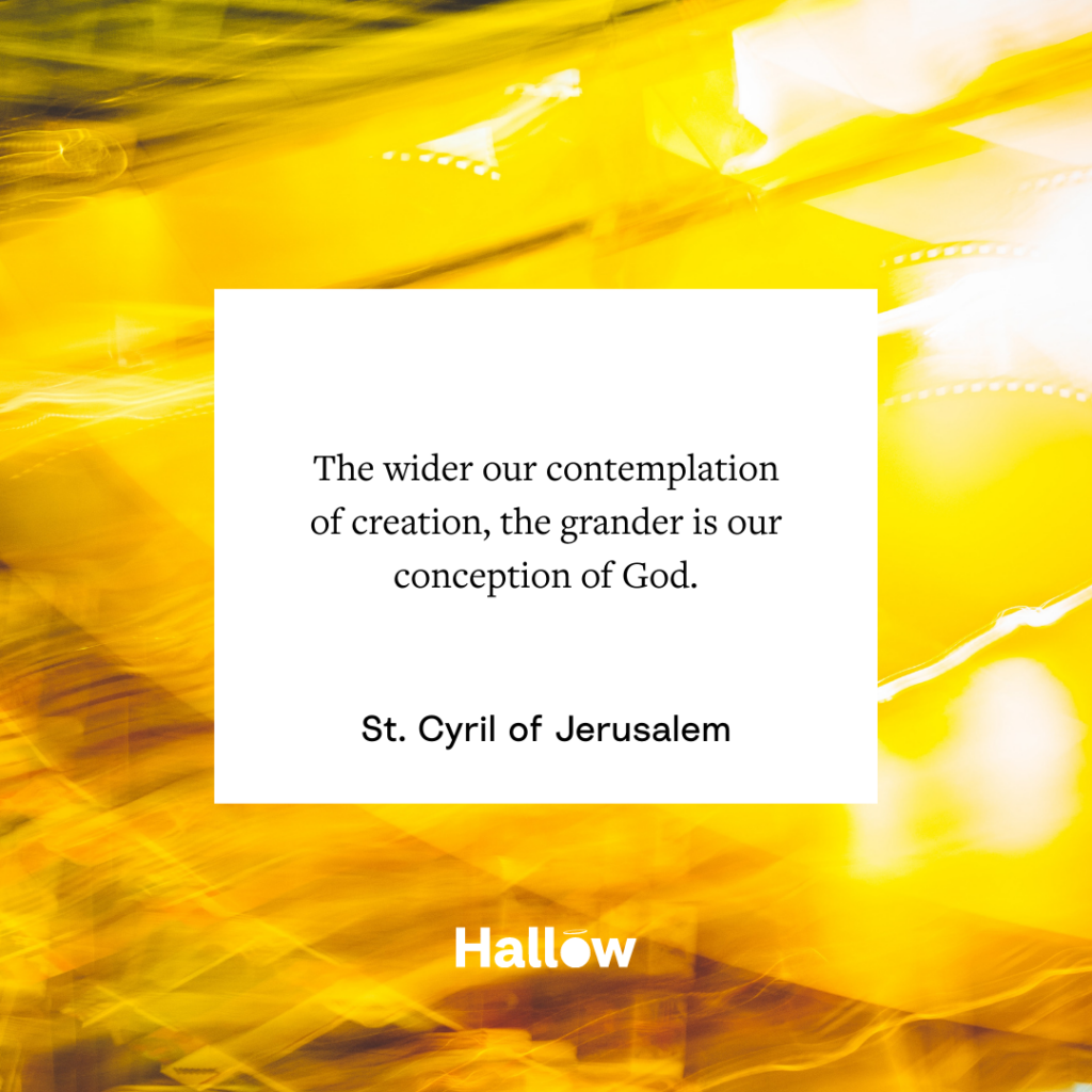 "The wider our contemplation of creation, the grander is our conception of God." - St. Cyril of Jerusalem