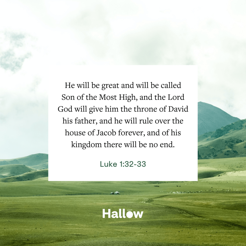 "He will be great and will be called Son of the Most High, and the Lord God will give him the throne of David his father, and he will rule over the house of Jacob forever, and of his kingdom there will be no end.” - Luke 1:32-33