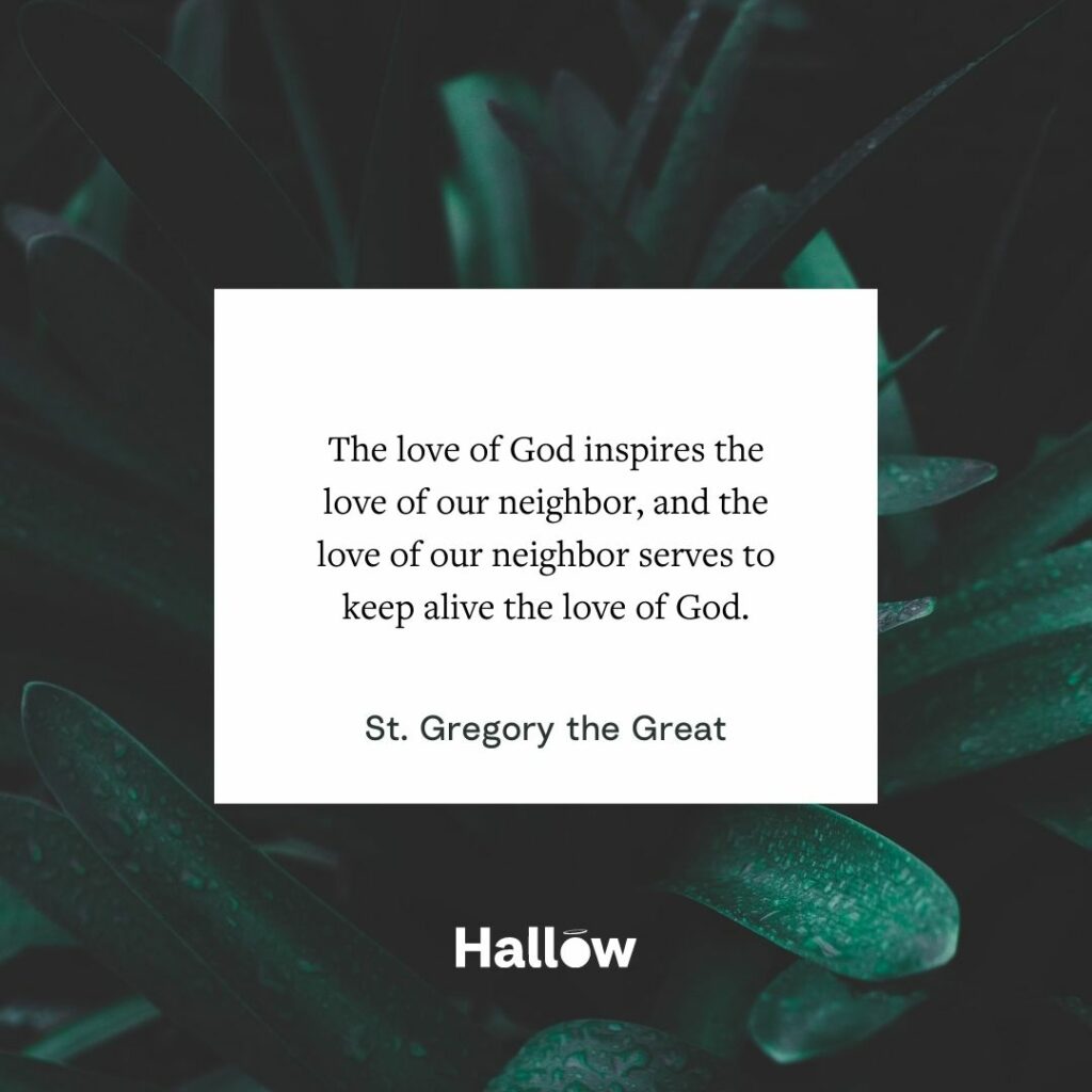 The love of God inspires the love of our neighbor, and the love of our neighbor serves to keep alive the love of God. - St. Gregory the Great