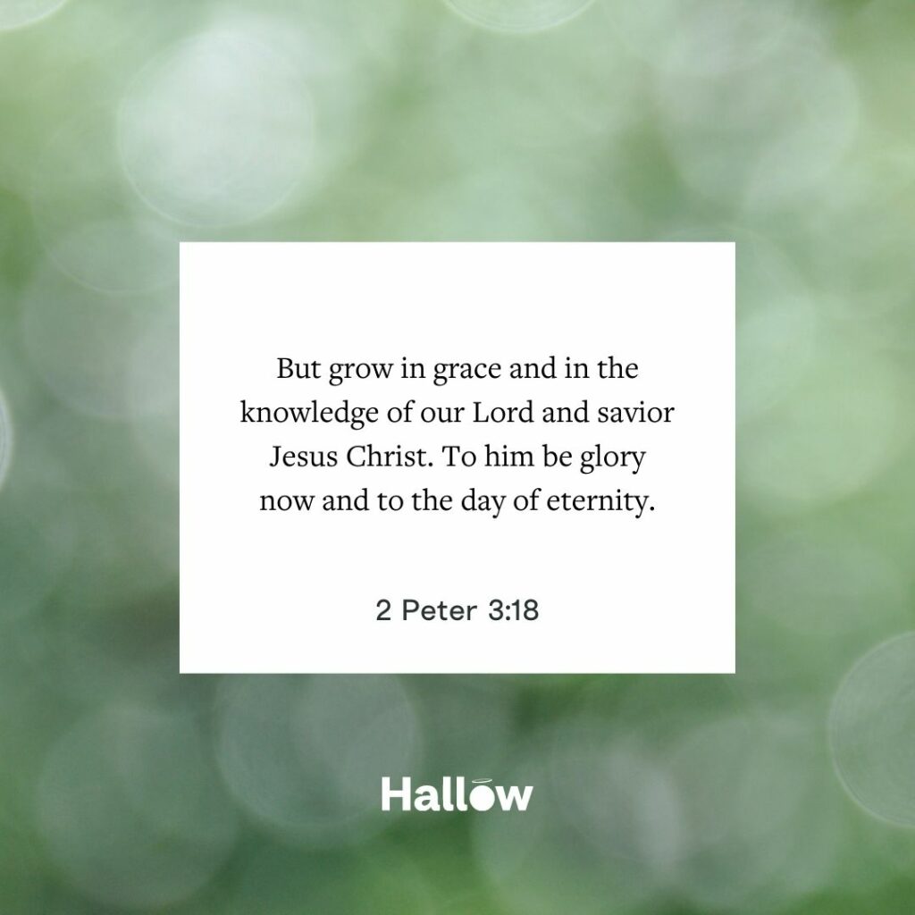 But grow in grace and in the knowledge of our Lord and savior Jesus Christ. To him be glory now and to the day of eternity. - 2 Peter 3:18