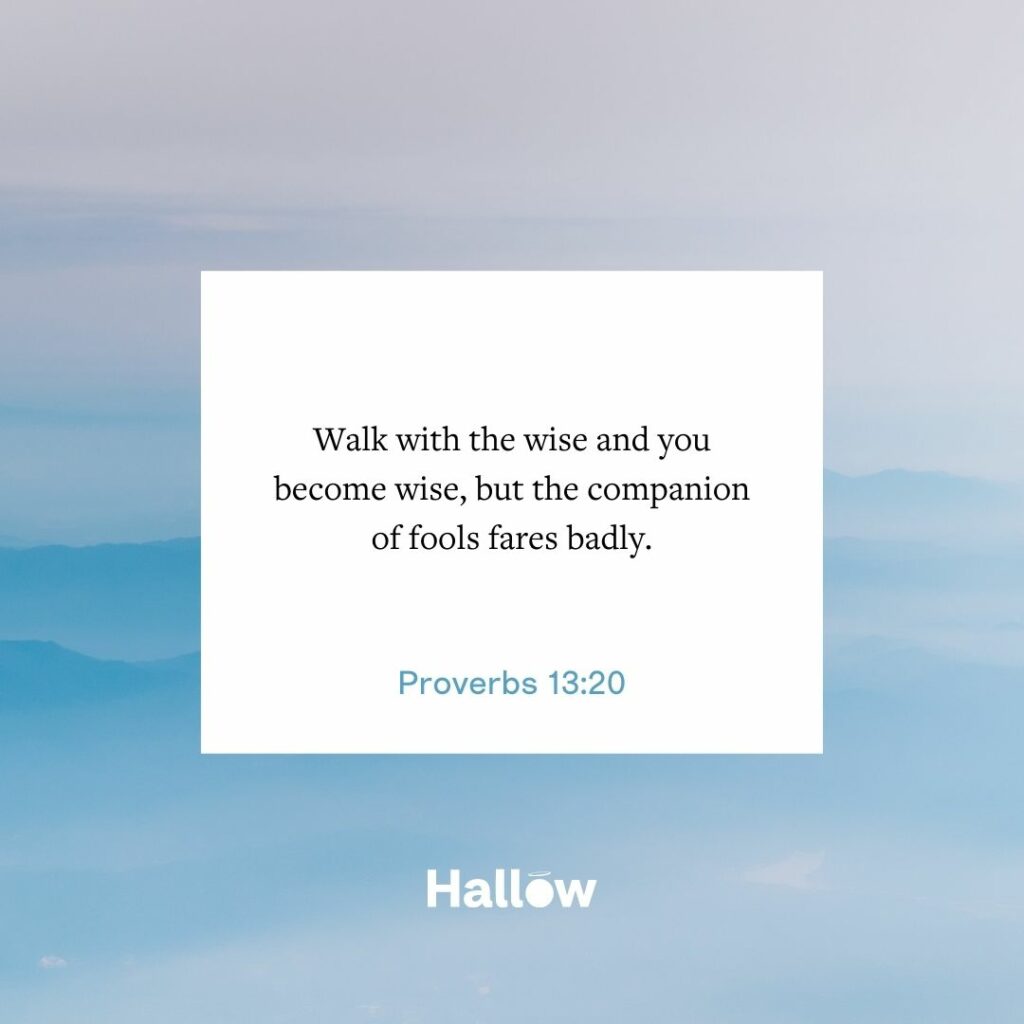 "Walk with the wise and you become wise, but the companion of fools fares badly." - Proverbs 13:20