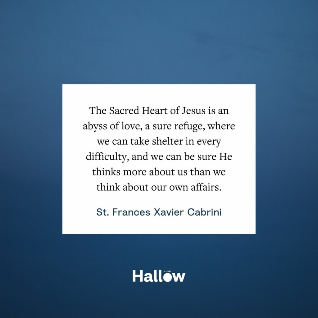 The Sacred Heart of Jesus is an abyss of love, a sure refuge, where we can take shelter in every difficulty, and we can be sure He thinks more about us than we think about our own affairs. - St. Frances Xavier Cabrini