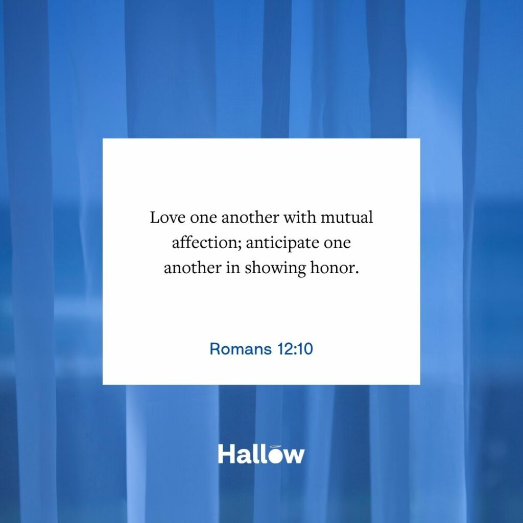 Love one another with mutual affection; anticipate one another in showing honor. - Romans 12:10