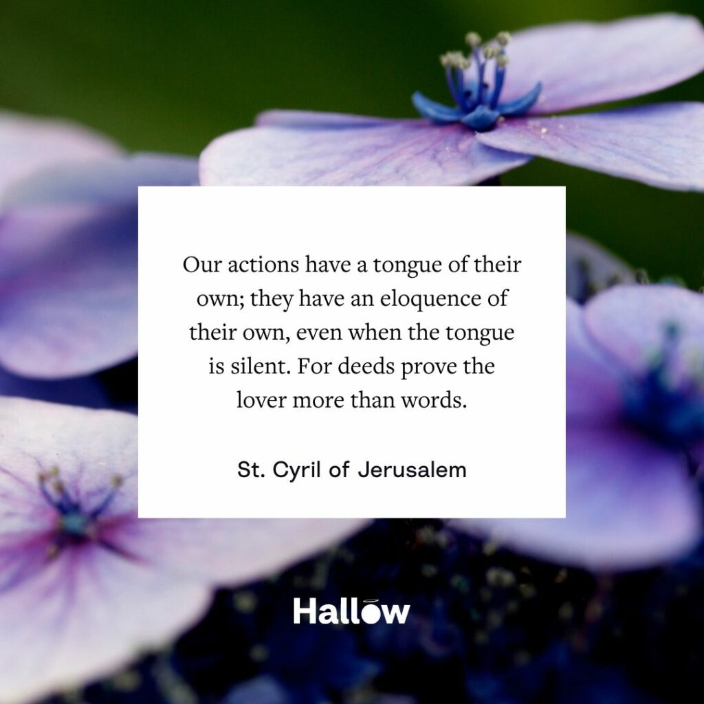 Our actions have a tongue of their own; they have an eloquence of their own, even when the tongue is silent. For deeds prove the lover more than words. - St. Cyril of Jerusalem
