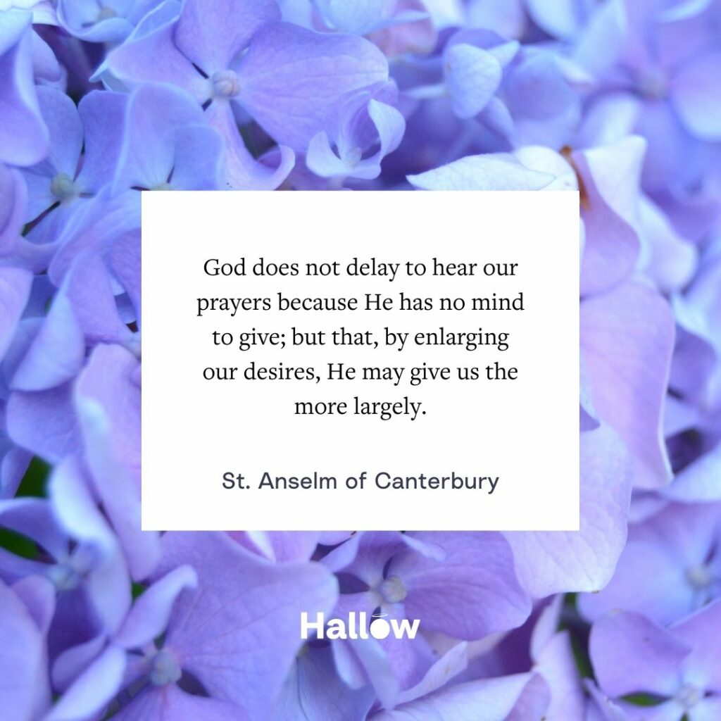 God does not delay to hear our prayers because He has no mind to give; but that, by enlarging our desires, He may give us the more largely. - St. Anselm of Canterbury