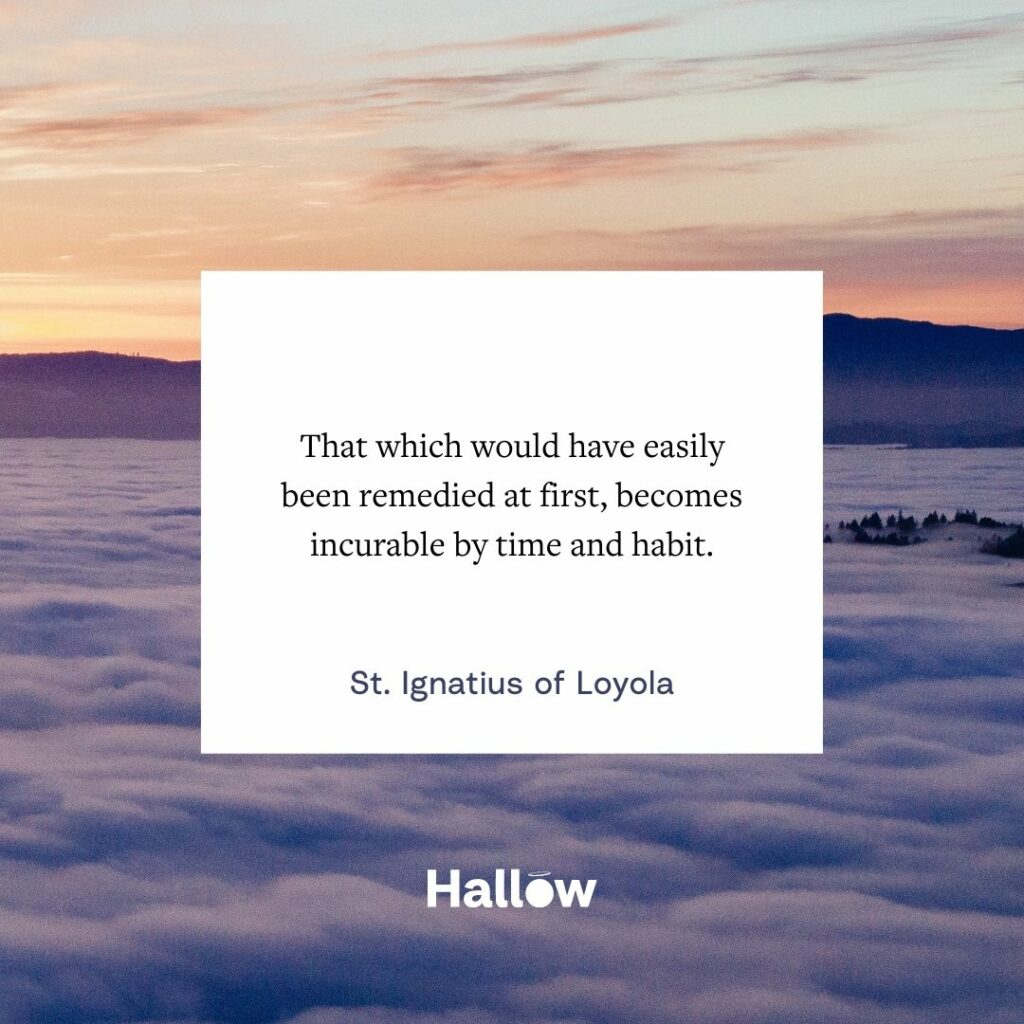 "Aquilo que seria facilmente remediado a princípio, torna-se incurável pelo tempo e pelo hábito." - Santo Inácio de Loyola