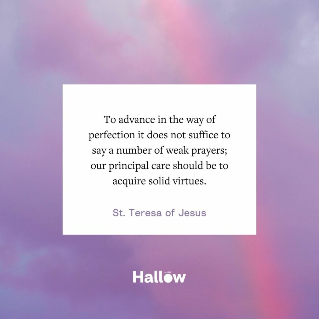 "To advance in the way of perfection it does not suffice to say a number of weak prayers; our principal care should be to acquire solid virtues." - St. Teresa of Jesus